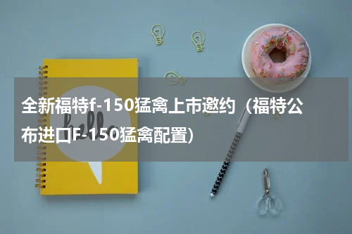 全新福特f-150猛禽上市邀约（福特公布进口F-150猛禽配置）
