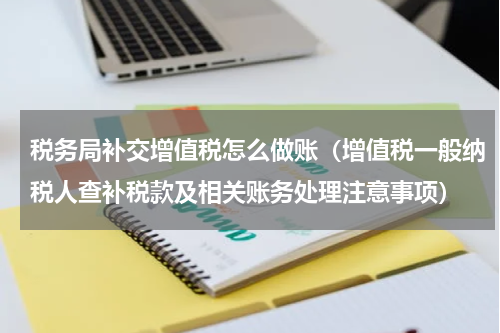 税务局补交增值税怎么做账（增值税一般纳税人查补税款及相关账务处理注意事项）