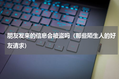 朋友发来的信息会被盗吗（那些陌生人的好友请求）