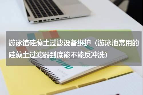 游泳馆硅藻土过滤设备维护（游泳池常用的硅藻土过滤器到底能不能反冲洗）