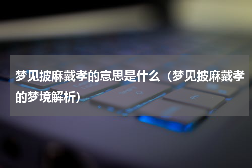 梦见披麻戴孝的意思是什么（梦见披麻戴孝的梦境解析）