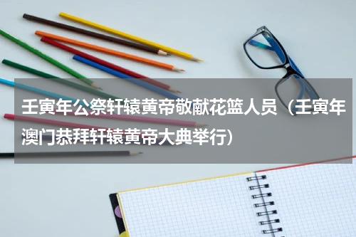 壬寅年公祭轩辕黄帝敬献花篮人员（壬寅年澳门恭拜轩辕黄帝大典举行）