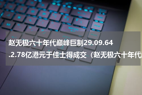 赵无极六十年代巅峰巨制29.09.64.2.78亿港元于佳士得成交（赵无极六十年代巅峰巨制29.09.64.2.78亿港元于佳士得成交）