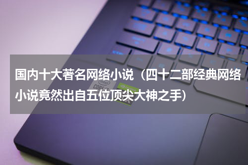 国内十大著名网络小说（四十二部经典网络小说竟然出自五位顶尖大神之手）