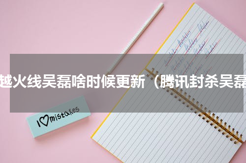 穿越火线吴磊啥时候更新（腾讯封杀吴磊）