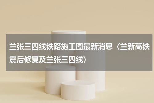 兰张三四线铁路施工图最新消息（兰新高铁震后修复及兰张三四线）