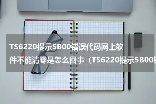 TS6220提示5B00错误代码网上软件不能清零是怎么回事（TS6220提示5B00错误代码网上软件不能清零是怎么回事）