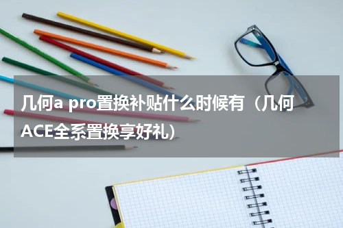 几何a pro置换补贴什么时候有（几何ACE全系置换享好礼）