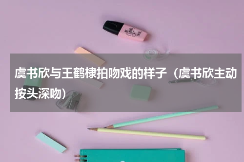 虞书欣与王鹤棣拍吻戏的样子（虞书欣主动按头深吻）