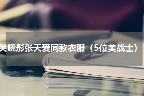 关晓彤张天爱同款衣服（5位美战士）