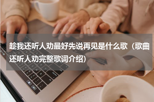 趁我还听人劝最好先说再见是什么歌（歌曲还听人劝完整歌词介绍）