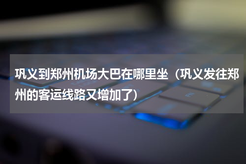 巩义到郑州机场大巴在哪里坐（巩义发往郑州的客运线路又增加了）