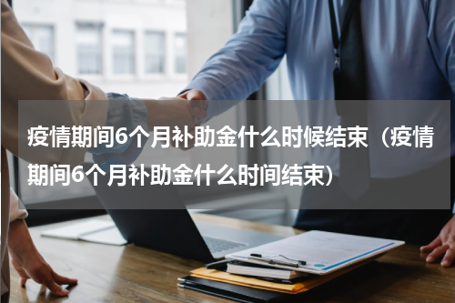 疫情期间6个月补助金什么时候结束（疫情期间6个月补助金什么时间结束）