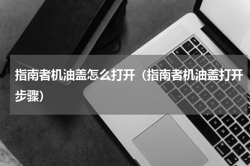 指南者机油盖怎么打开（指南者机油盖打开步骤）