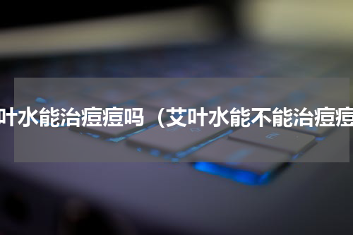 艾叶水能治痘痘吗（艾叶水能不能治痘痘）