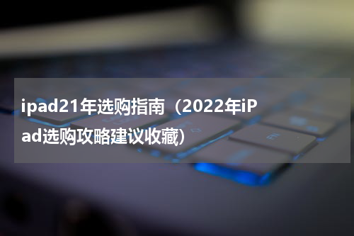 ipad21年选购指南（2022年iPad选购攻略建议收藏）