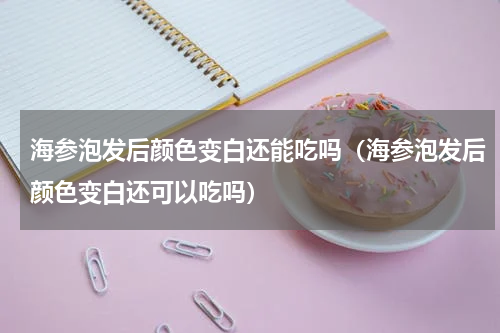 海参泡发后颜色变白还能吃吗（海参泡发后颜色变白还可以吃吗）