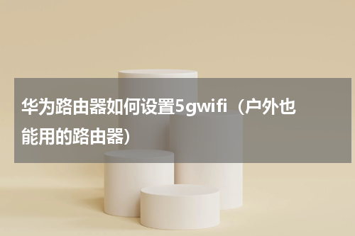 华为路由器如何设置5gwifi（户外也能用的路由器）