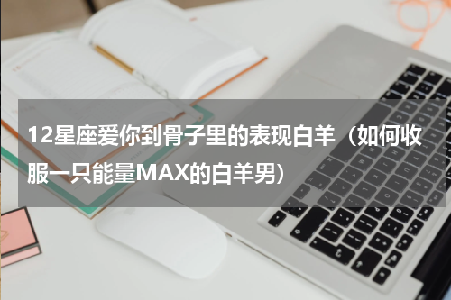 12星座爱你到骨子里的表现白羊（如何收服一只能量MAX的白羊男）