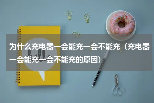 为什么充电器一会能充一会不能充（充电器一会能充一会不能充的原因）