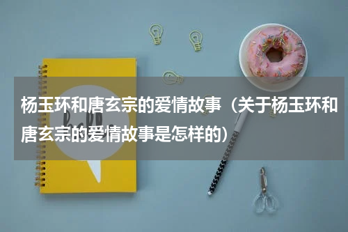 杨玉环和唐玄宗的爱情故事（关于杨玉环和唐玄宗的爱情故事是怎样的）
