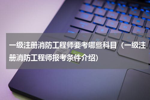 一级注册消防工程师要考哪些科目（一级注册消防工程师报考条件介绍）