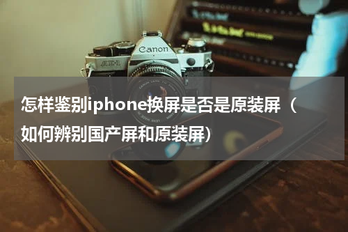 怎样鉴别iphone换屏是否是原装屏（如何辨别国产屏和原装屏）