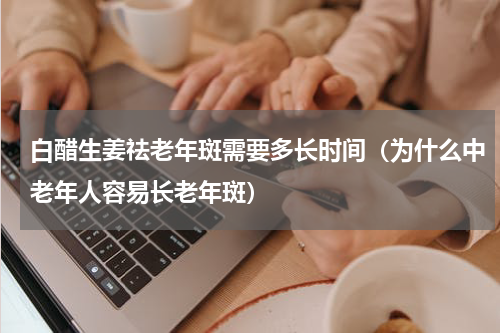 白醋生姜祛老年斑需要多长时间（为什么中老年人容易长老年斑）