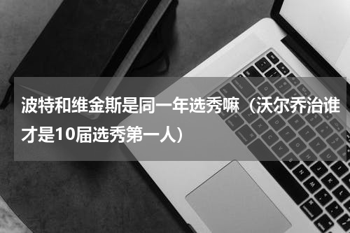 波特和维金斯是同一年选秀嘛（沃尔乔治谁才是10届选秀第一人）