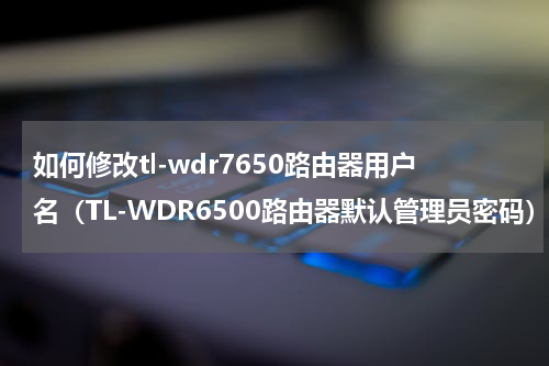 如何修改tl-wdr7650路由器用户名（TL-WDR6500路由器默认管理员密码）