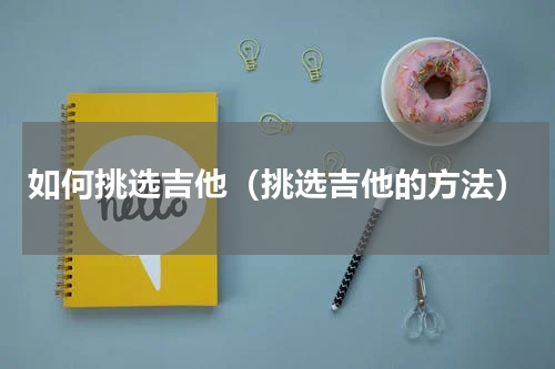 如何挑选吉他（挑选吉他的方法）