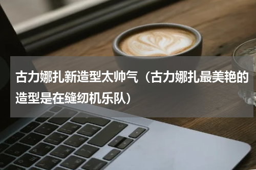 古力娜扎新造型太帅气（古力娜扎最美艳的造型是在缝纫机乐队）