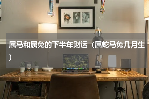 属马和属兔的下半年财运（属蛇马兔几月生）