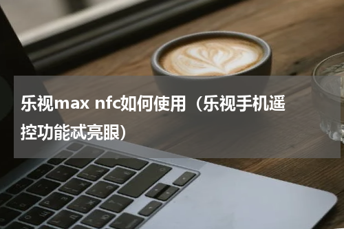 乐视max nfc如何使用（乐视手机遥控功能忒亮眼）