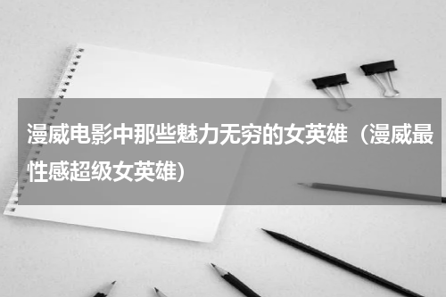 漫威电影中那些魅力无穷的女英雄（漫威最性感超级女英雄）