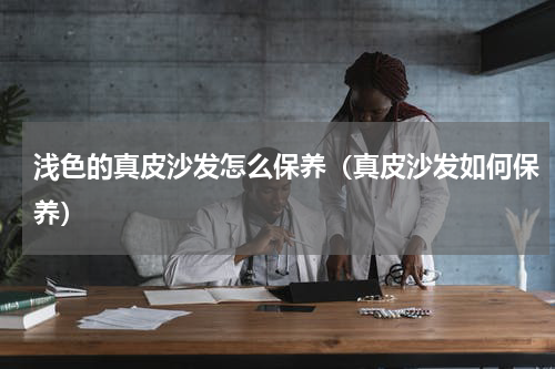 浅色的真皮沙发怎么保养（真皮沙发如何保养）