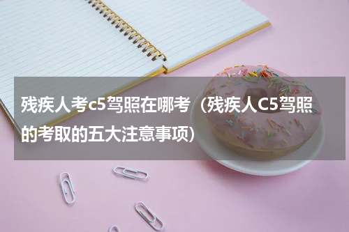 残疾人考c5驾照在哪考（残疾人C5驾照的考取的五大注意事项）