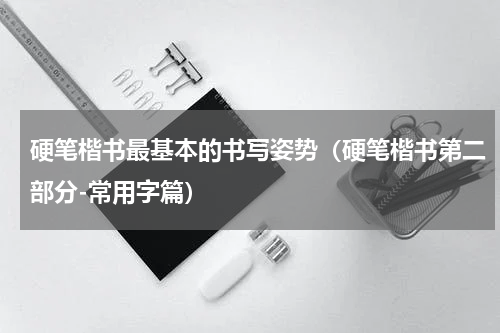 硬笔楷书最基本的书写姿势（硬笔楷书第二部分-常用字篇）