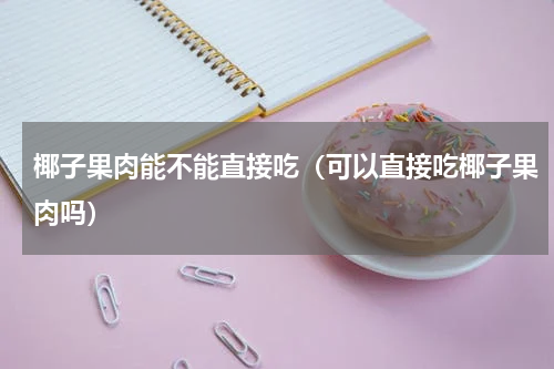 椰子果肉能不能直接吃（可以直接吃椰子果肉吗）