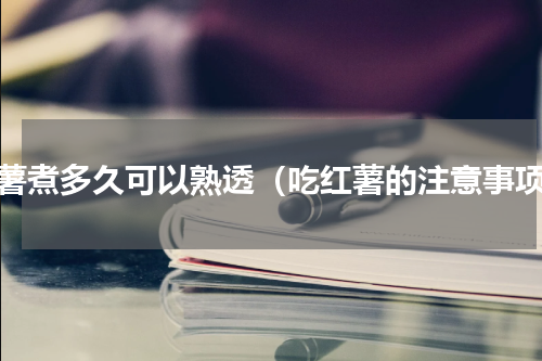 红薯煮多久可以熟透（吃红薯的注意事项）