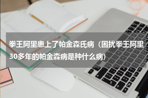 拳王阿里患上了帕金森氏病（困扰拳王阿里30多年的帕金森病是种什么病）