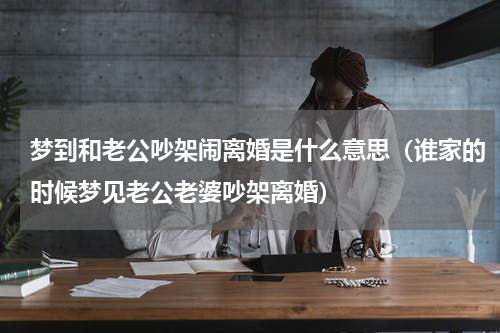 梦到和老公吵架闹离婚是什么意思（谁家的时候梦见老公老婆吵架离婚）