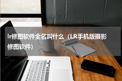lr修图软件全名叫什么（LR手机版摄影修图软件）