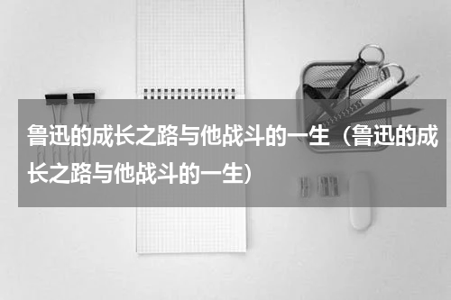 鲁迅的成长之路与他战斗的一生（鲁迅的成长之路与他战斗的一生）