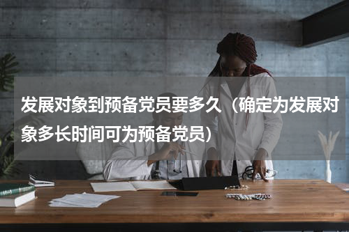 发展对象到预备党员要多久（确定为发展对象多长时间可为预备党员）