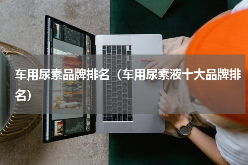 车用尿素品牌排名（车用尿素液十大品牌排名）