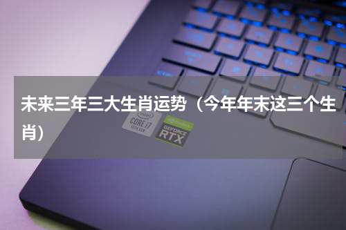 未来三年三大生肖运势（今年年末这三个生肖）