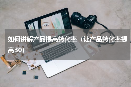 如何讲解产品提高转化率（让产品转化率提高30）