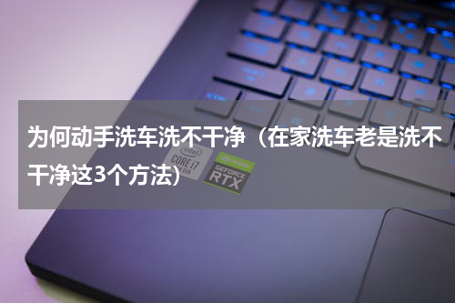 为何动手洗车洗不干净（在家洗车老是洗不干净这3个方法）