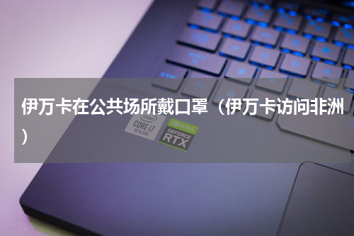 伊万卡在公共场所戴口罩（伊万卡访问非洲）